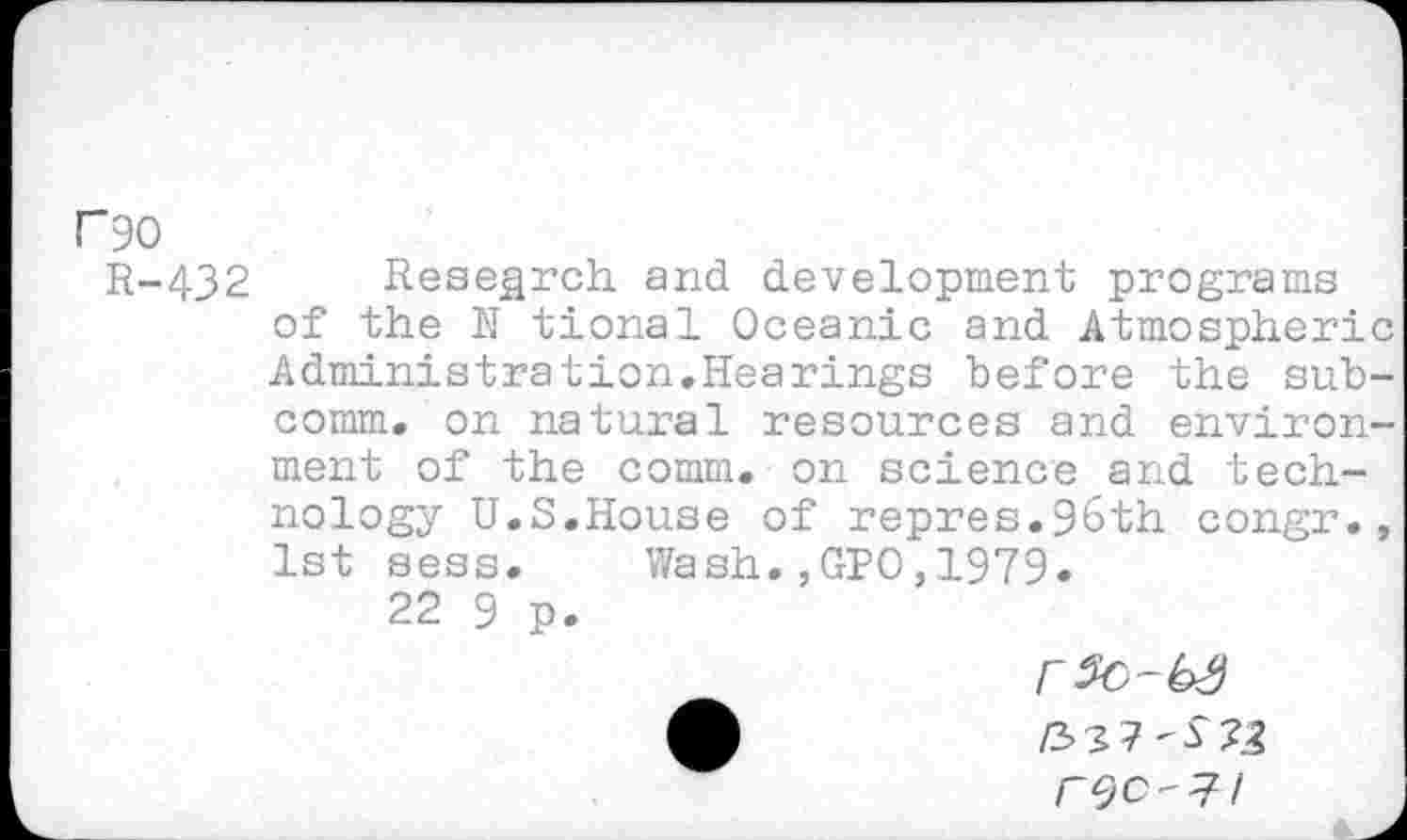 ﻿P90
R-432 Research and development programs of the N tional Oceanic and Atmospheric Administration.Hearings before the subcomm. on natural resources and environment of the comm, on science and technology U.S.House of repres.9&th congr., 1st sess. Wash.,GPO,1979.
22 9 p.
rSc-bS
£	/33 7